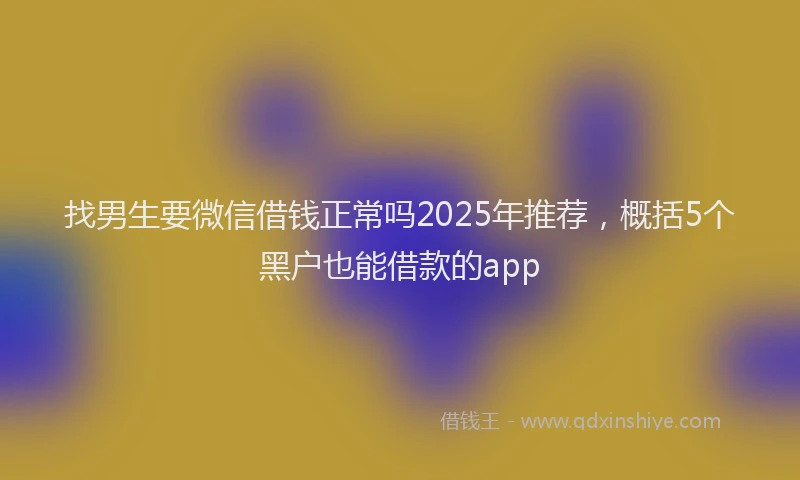 找男生要微信借钱正常吗2025年推荐，概括5个黑户也能借款的app