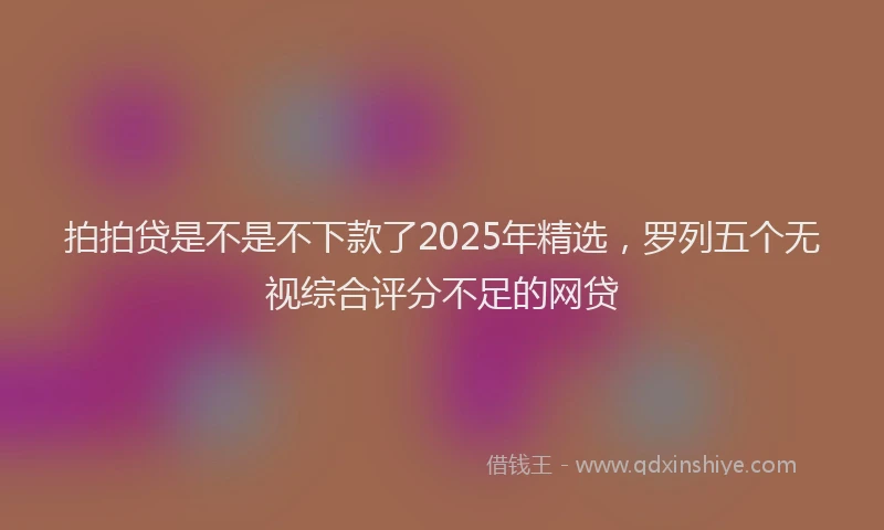 拍拍贷是不是不下款了2025年精选，罗列五个无视综合评分不足的网贷