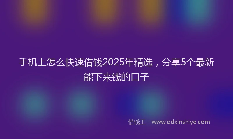 手机上怎么快速借钱2025年精选，分享5个最新能下来钱的口子