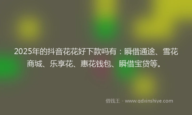 2025年的抖音花花好下款吗有：瞬借通途、雪花商城、乐享花、惠花钱包、瞬借宝贷等。