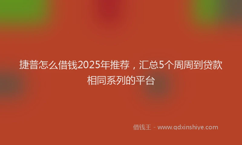 捷普怎么借钱2025年推荐，汇总5个周周到贷款相同系列的平台
