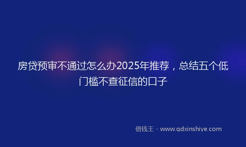 房贷预审不通过怎么办2025年推荐，总结五个低门槛不查征信的口子