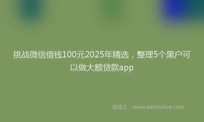 挑战微信借钱100元2025年精选，整理5个黑户可以做大额贷款app
