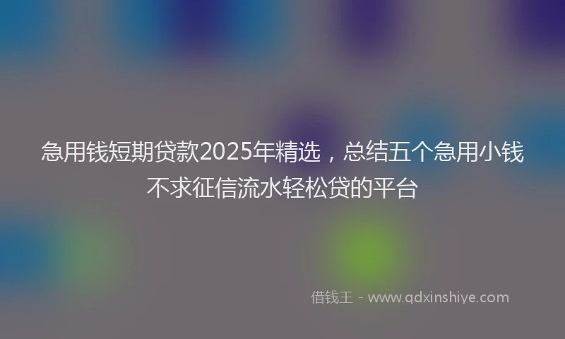 急用钱短期贷款2025年精选，总结五个急用小钱不求征信流水轻松贷的平台