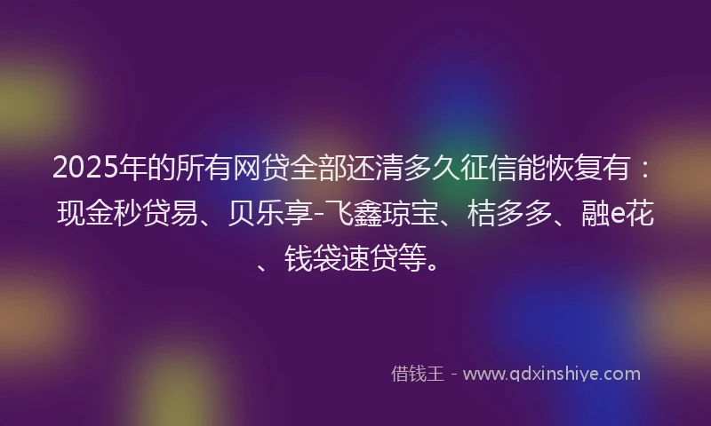 2025年的所有网贷全部还清多久征信能恢复有：现金秒贷易、贝乐享-飞鑫琼宝、桔多多、融e花、钱袋速贷等。