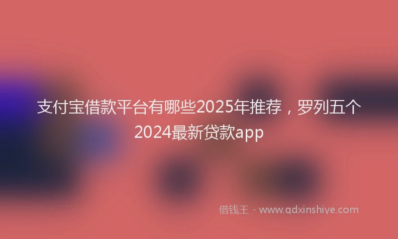 支付宝借款平台有哪些2025年推荐，罗列五个2024最新贷款app