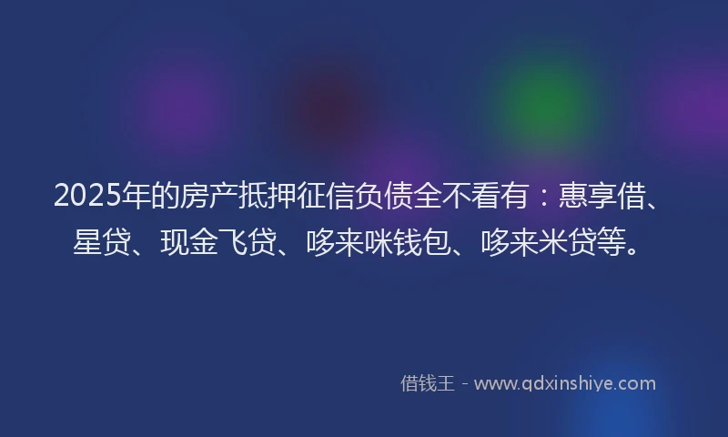 2025年的房产抵押征信负债全不看有：惠享借、星贷、现金飞贷、哆来咪钱包、哆来米贷等。