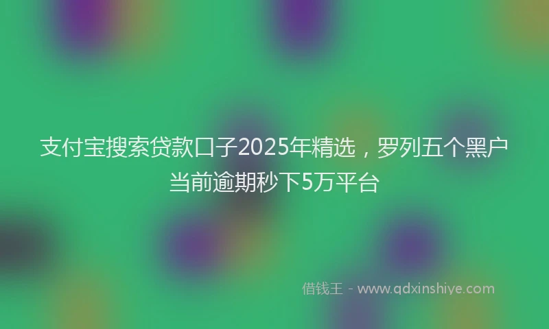 支付宝搜索贷款口子2025年精选，罗列五个黑户当前逾期秒下5万平台