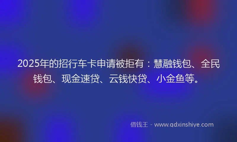 2025年的招行车卡申请被拒有：慧融钱包、全民钱包、现金速贷、云钱快贷、小金鱼等。