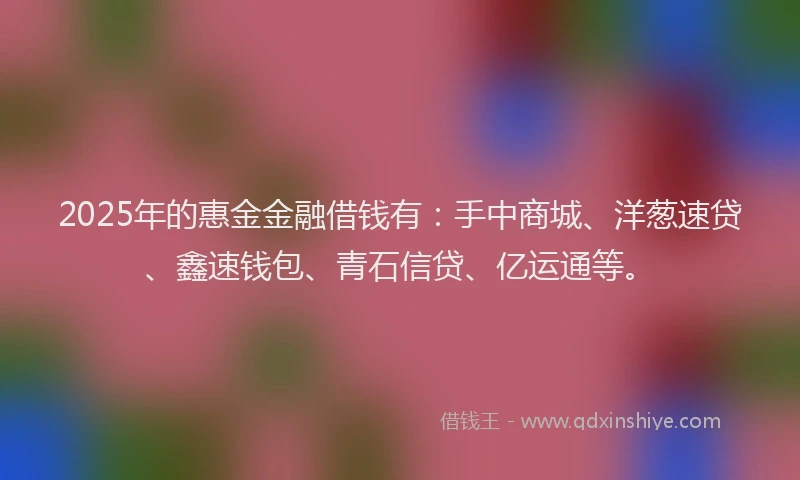 2025年的惠金金融借钱有：手中商城、洋葱速贷、鑫速钱包、青石信贷、亿运通等。