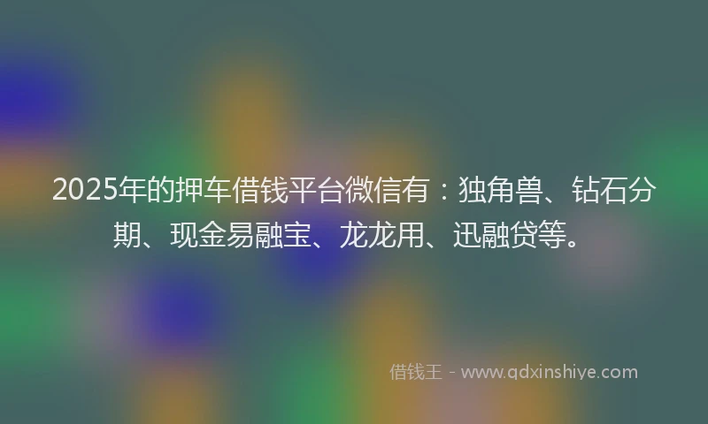 2025年的押车借钱平台微信有：独角兽、钻石分期、现金易融宝、龙龙用、迅融贷等。