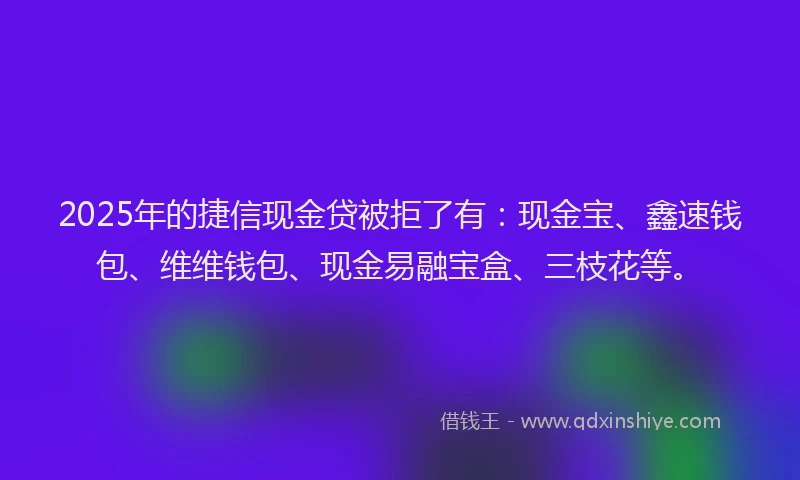 2025年的捷信现金贷被拒了有：现金宝、鑫速钱包、维维钱包、现金易融宝盒、三枝花等。