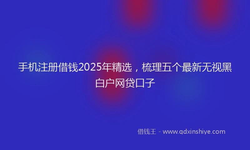 手机注册借钱2025年精选，梳理五个最新无视黑白户网贷口子