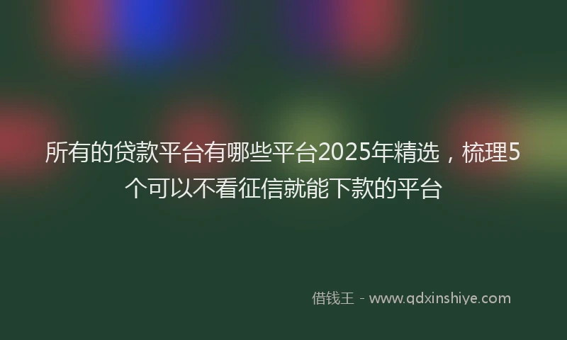 所有的贷款平台有哪些平台2025年精选，梳理5个可以不看征信就能下款的平台