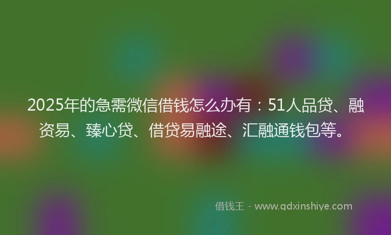 2025年的急需微信借钱怎么办有：51人品贷、融资易、臻心贷、借贷易融途、汇融通钱包等。