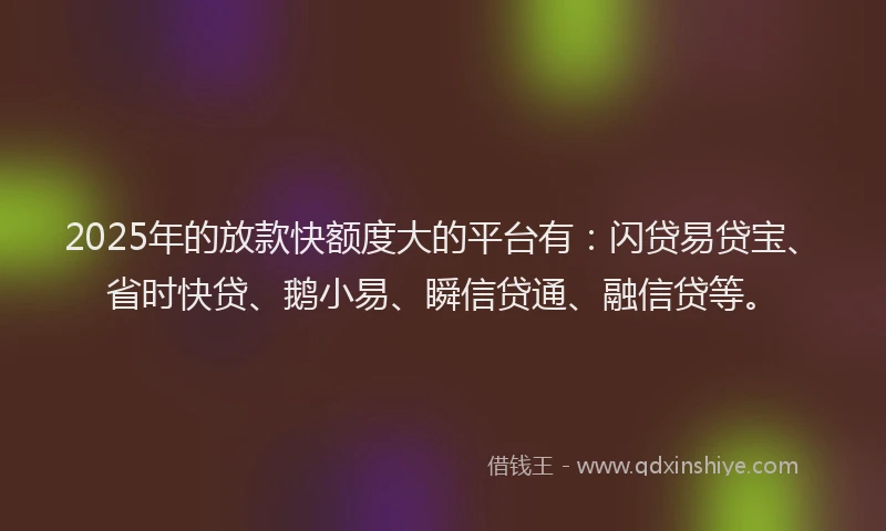 2025年的放款快额度大的平台有：闪贷易贷宝、省时快贷、鹅小易、瞬信贷通、融信贷等。