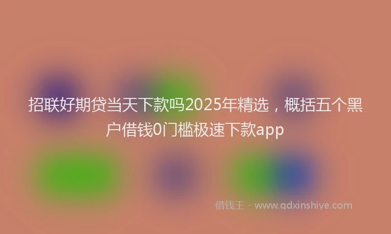 招联好期贷当天下款吗2025年精选，概括五个黑户借钱0门槛极速下款app