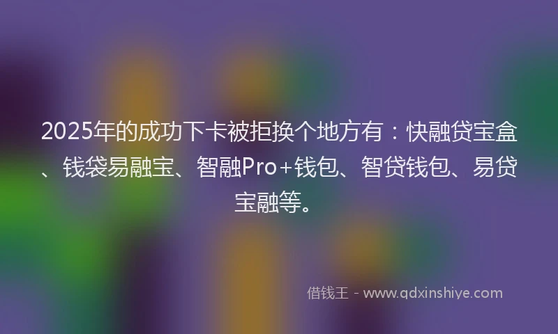 2025年的成功下卡被拒换个地方有：快融贷宝盒、钱袋易融宝、智融Pro+钱包、智贷钱包、易贷宝融等。