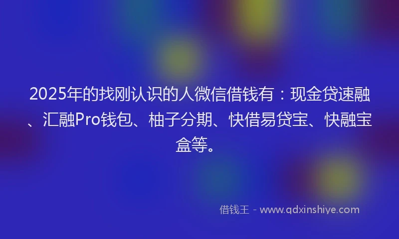 2025年的找刚认识的人微信借钱有：现金贷速融、汇融Pro钱包、柚子分期、快借易贷宝、快融宝盒等。