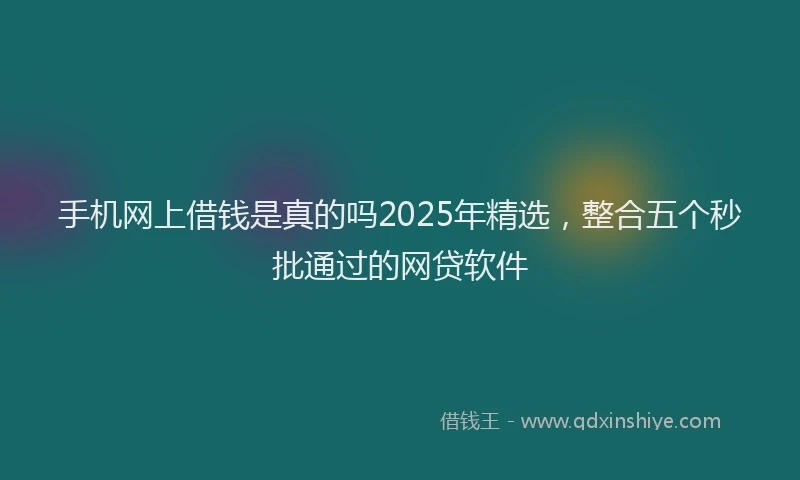 手机网上借钱是真的吗2025年精选，整合五个秒批通过的网贷软件