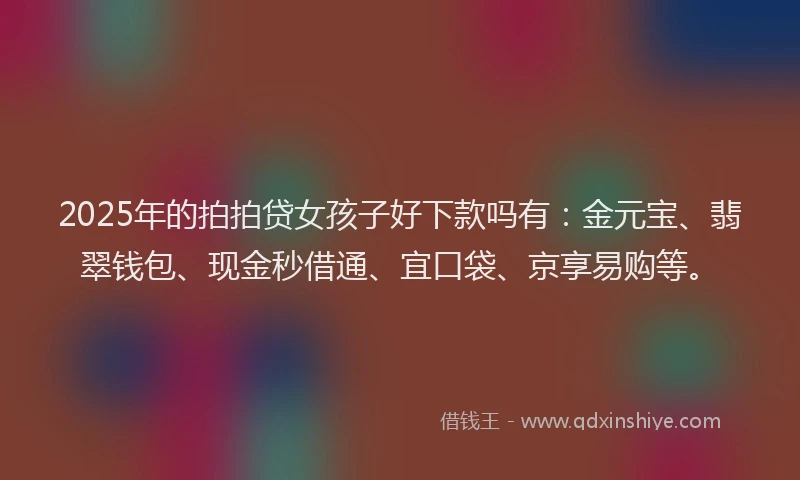 2025年的拍拍贷女孩子好下款吗有：金元宝、翡翠钱包、现金秒借通、宜口袋、京享易购等。