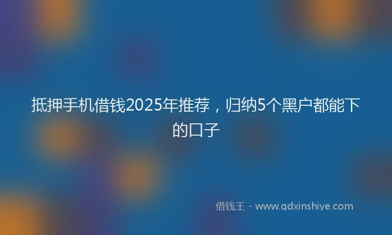 抵押手机借钱2025年推荐，归纳5个黑户都能下的口子