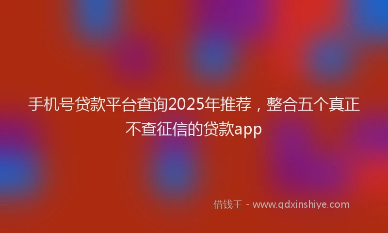 手机号贷款平台查询2025年推荐，整合五个真正不查征信的贷款app