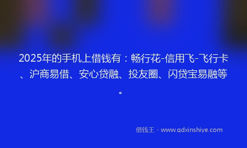 2025年的手机上借钱有：畅行花-信用飞-飞行卡、沪商易借、安心贷融、投友圈、闪贷宝易融等。