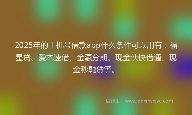 2025年的手机号借款app什么条件可以用有：福星贷、爱木速借、金瀛分期、现金侠快借通、现金秒融贷等。