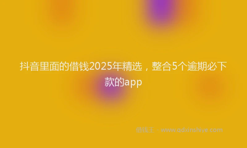 抖音里面的借钱2025年精选，整合5个逾期必下款的app