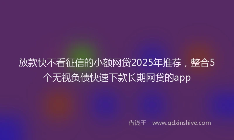 放款快不看征信的小额网贷2025年推荐，整合5个无视负债快速下款长期网贷的app