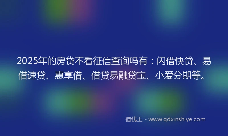 2025年的房贷不看征信查询吗有：闪借快贷、易借速贷、惠享借、借贷易融贷宝、小爱分期等。