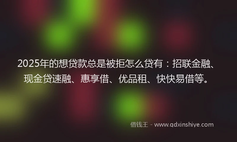 2025年的想贷款总是被拒怎么贷有：招联金融、现金贷速融、惠享借、优品租、快快易借等。