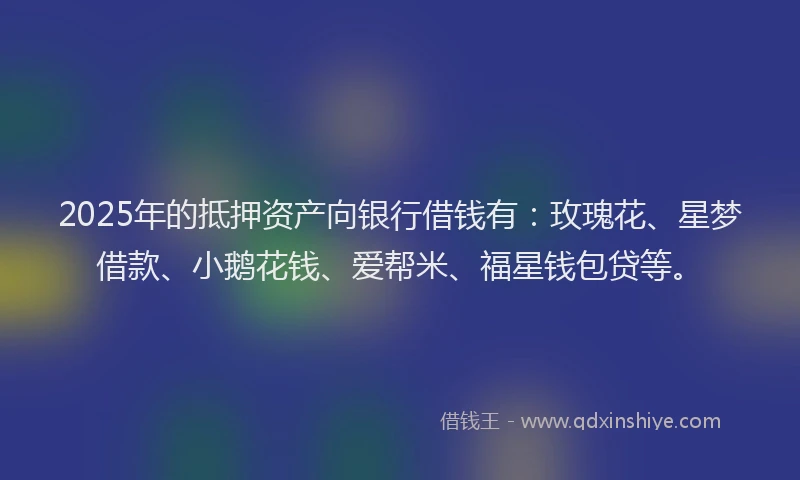 2025年的抵押资产向银行借钱有：玫瑰花、星梦借款、小鹅花钱、爱帮米、福星钱包贷等。
