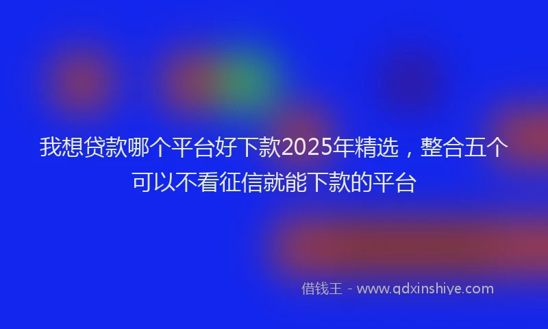 我想贷款哪个平台好下款2025年精选，整合五个可以不看征信就能下款的平台