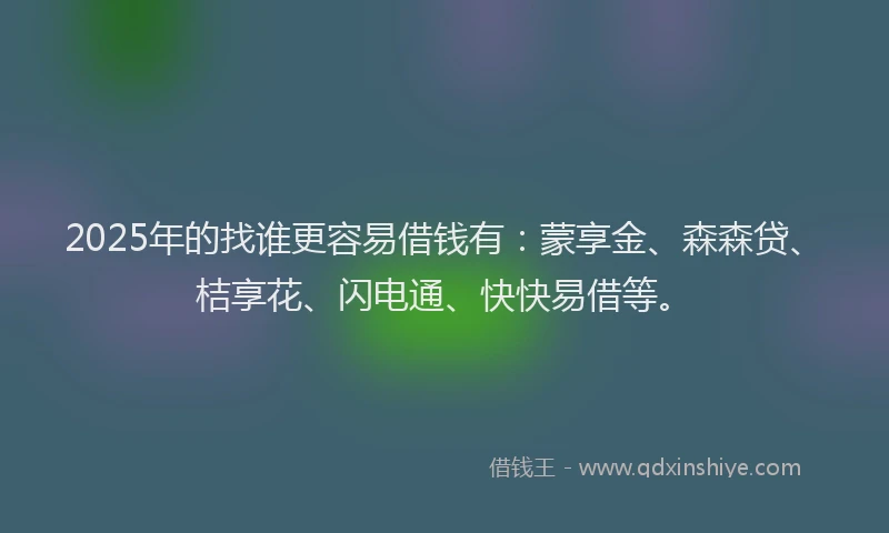 2025年的找谁更容易借钱有：蒙享金、森森贷、桔享花、闪电通、快快易借等。