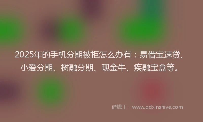 2025年的手机分期被拒怎么办有：易借宝速贷、小爱分期、树融分期、现金牛、疾融宝盒等。