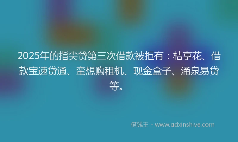 2025年的指尖贷第三次借款被拒有：桔享花、借款宝速贷通、蛮想购租机、现金盒子、涌泉易贷等。