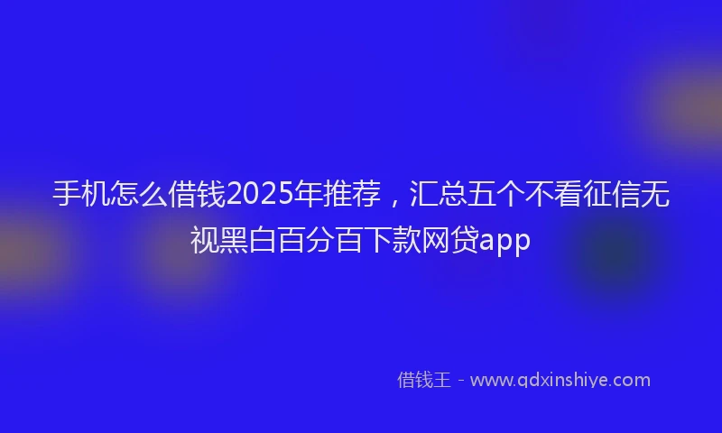 手机怎么借钱2025年推荐，汇总五个不看征信无视黑白百分百下款网贷app
