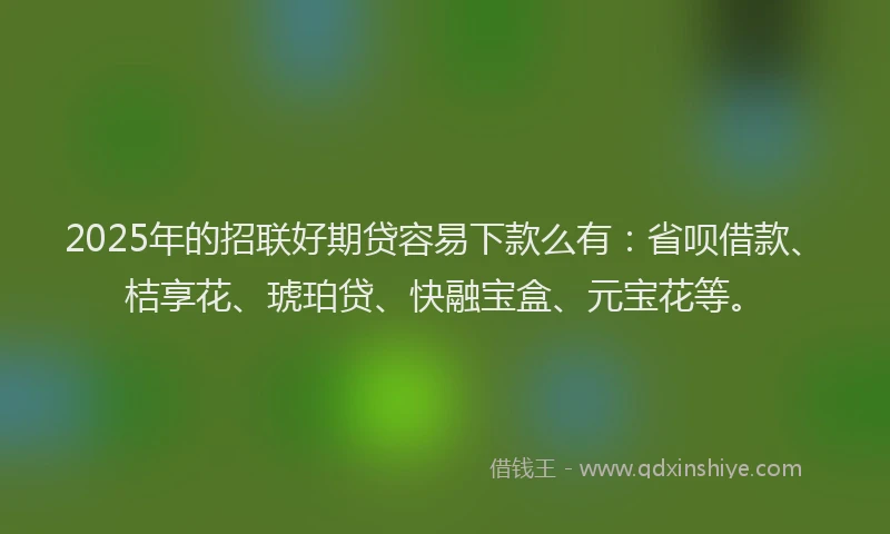 2025年的招联好期贷容易下款么有：省呗借款、桔享花、琥珀贷、快融宝盒、元宝花等。