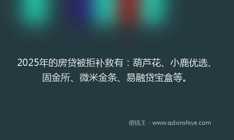 2025年的房贷被拒补救有：葫芦花、小鹿优选、固金所、微米金条、易融贷宝盒等。