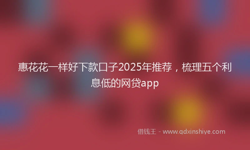 惠花花一样好下款口子2025年推荐，梳理五个利息低的网贷app