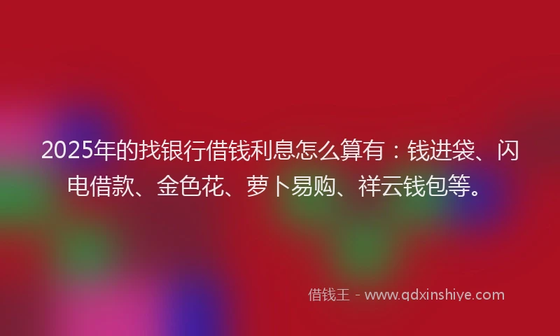 2025年的找银行借钱利息怎么算有：钱进袋、闪电借款、金色花、萝卜易购、祥云钱包等。