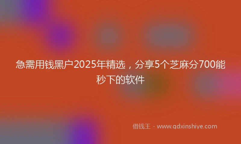 急需用钱黑户2025年精选，分享5个芝麻分700能秒下的软件