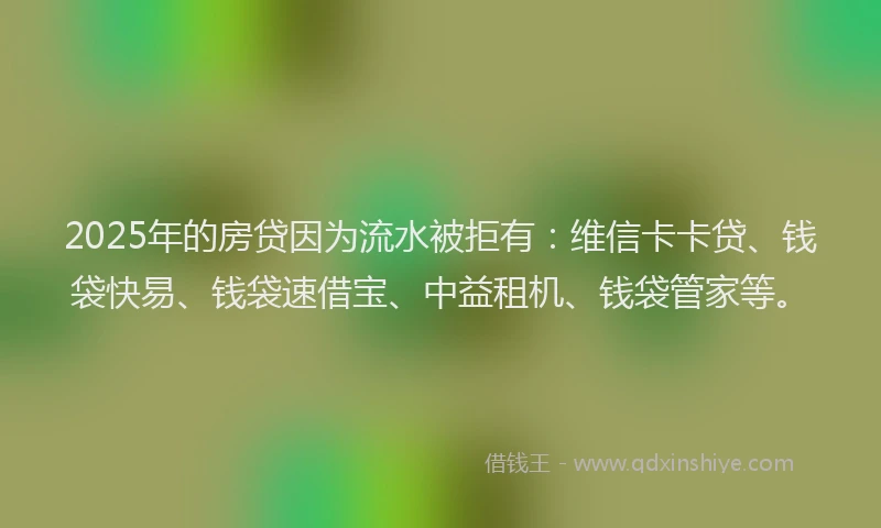 2025年的房贷因为流水被拒有：维信卡卡贷、钱袋快易、钱袋速借宝、中益租机、钱袋管家等。