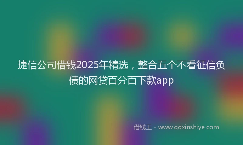 捷信公司借钱2025年精选，整合五个不看征信负债的网贷百分百下款app