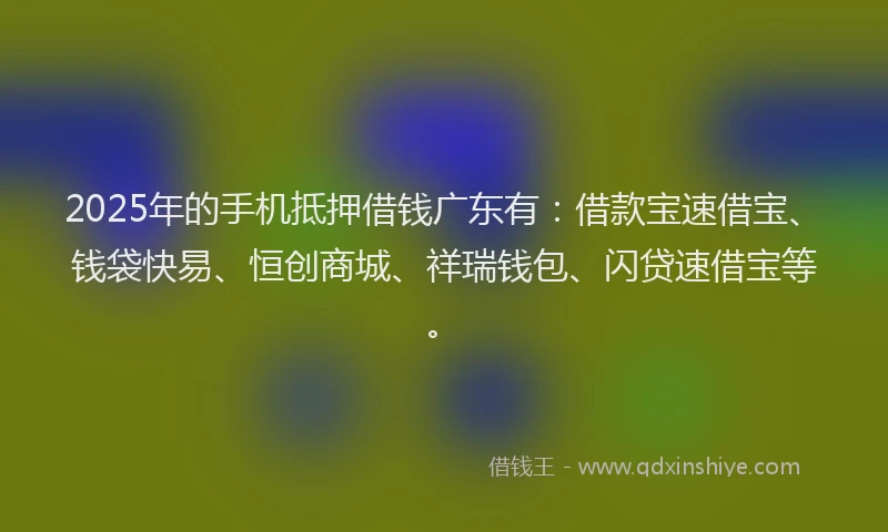 2025年的手机抵押借钱广东有：借款宝速借宝、钱袋快易、恒创商城、祥瑞钱包、闪贷速借宝等。
