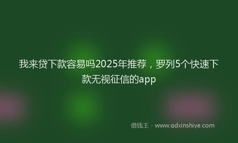我来贷下款容易吗2025年推荐，罗列5个快速下款无视征信的app