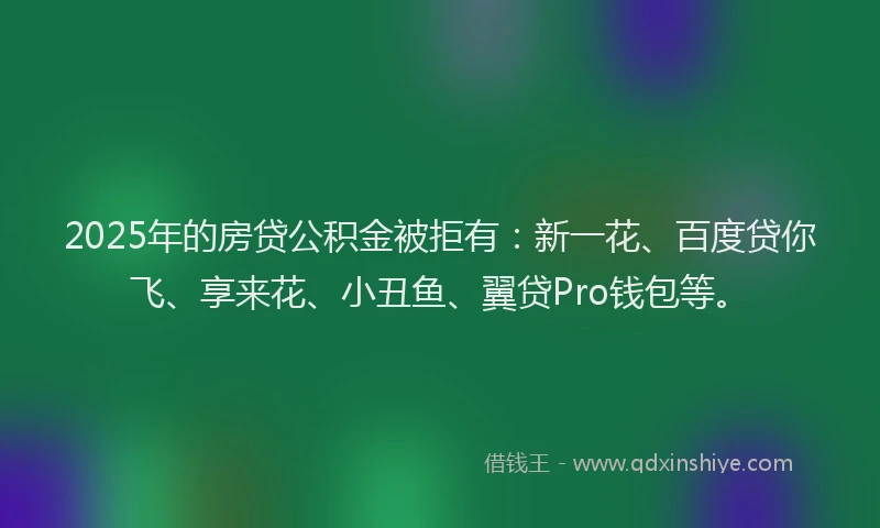 2025年的房贷公积金被拒有：新一花、百度贷你飞、享来花、小丑鱼、翼贷Pro钱包等。