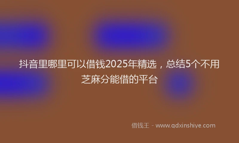 抖音里哪里可以借钱2025年精选，总结5个不用芝麻分能借的平台